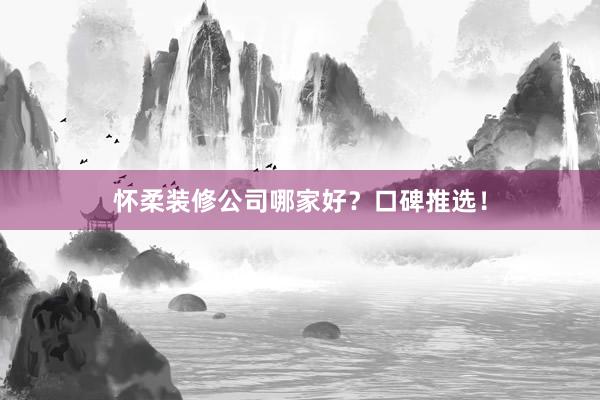 怀柔装修公司哪家好？口碑推选！