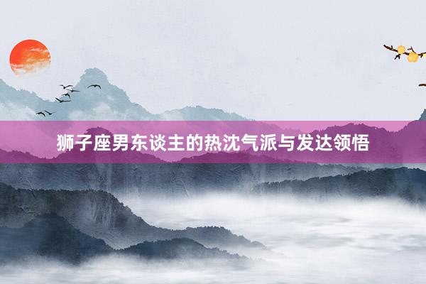 狮子座男东谈主的热沈气派与发达领悟
