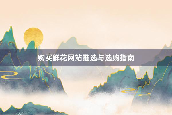 购买鲜花网站推选与选购指南