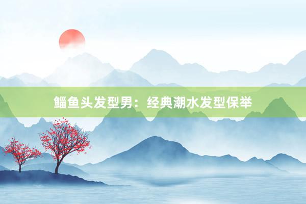 鲻鱼头发型男：经典潮水发型保举