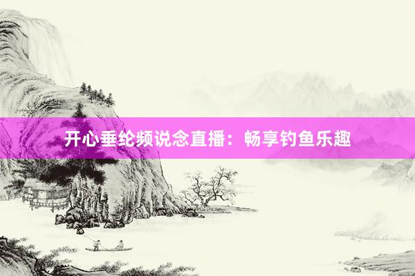 开心垂纶频说念直播：畅享钓鱼乐趣