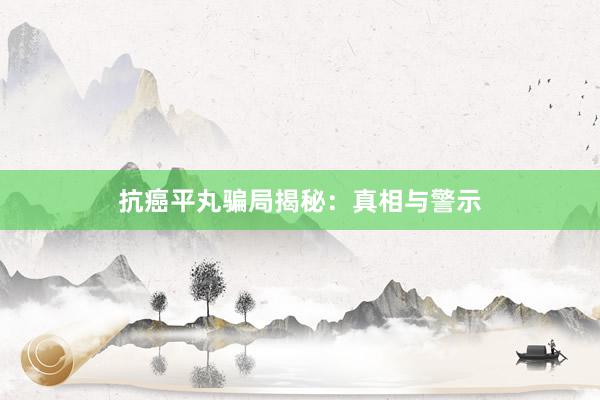 抗癌平丸骗局揭秘：真相与警示