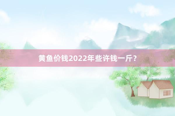 黄鱼价钱2022年些许钱一斤？